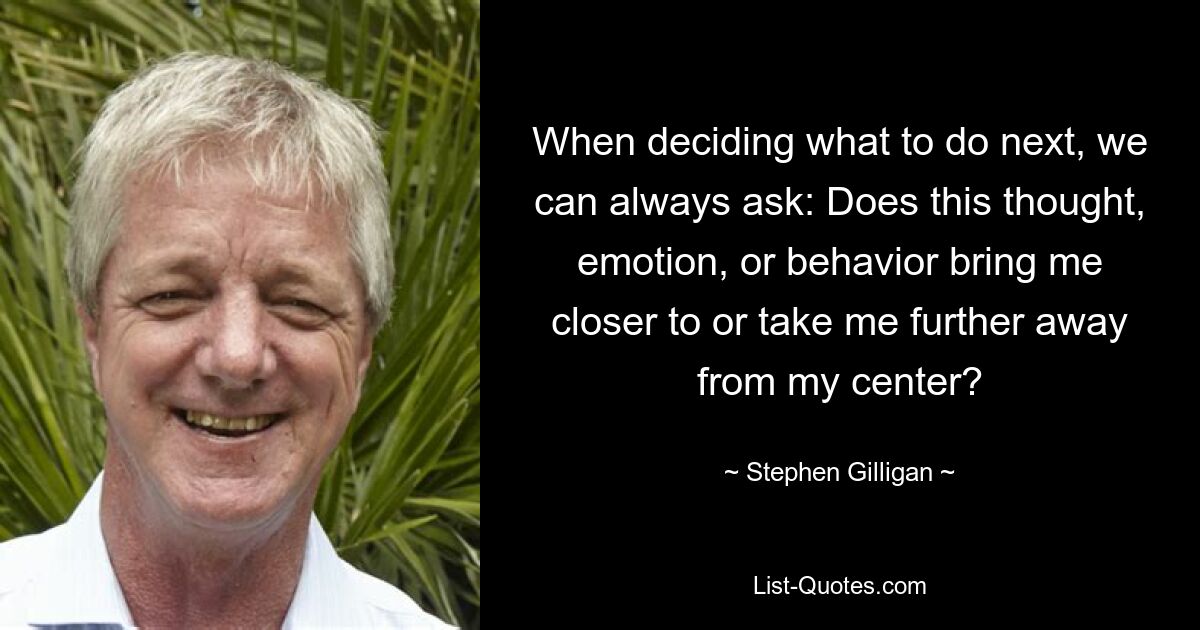 When deciding what to do next, we can always ask: Does this thought, emotion, or behavior bring me closer to or take me further away from my center? — © Stephen Gilligan