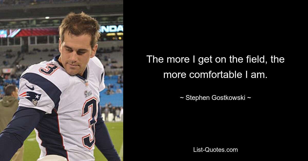 The more I get on the field, the more comfortable I am. — © Stephen Gostkowski