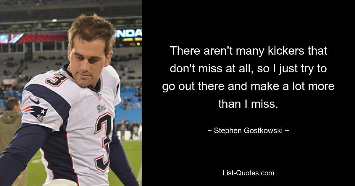 There aren't many kickers that don't miss at all, so I just try to go out there and make a lot more than I miss. — © Stephen Gostkowski