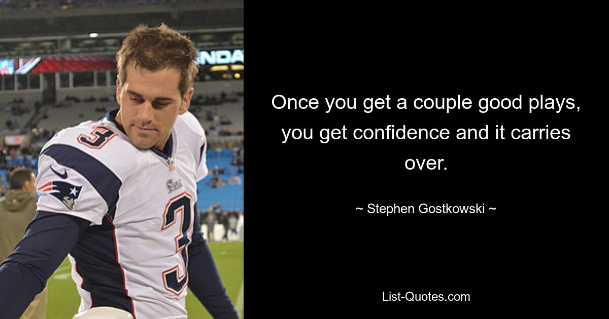 Once you get a couple good plays, you get confidence and it carries over. — © Stephen Gostkowski