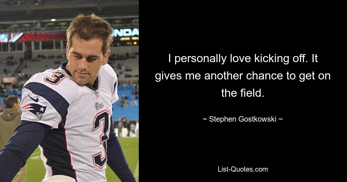 I personally love kicking off. It gives me another chance to get on the field. — © Stephen Gostkowski