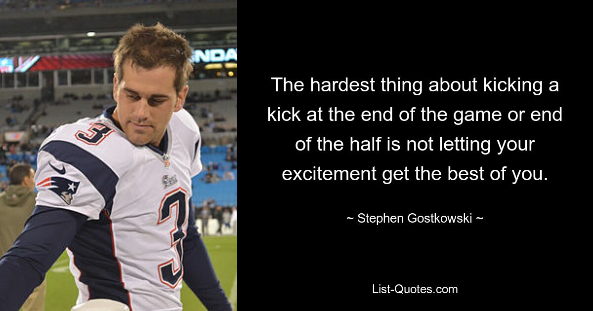 The hardest thing about kicking a kick at the end of the game or end of the half is not letting your excitement get the best of you. — © Stephen Gostkowski