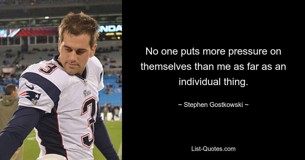 No one puts more pressure on themselves than me as far as an individual thing. — © Stephen Gostkowski