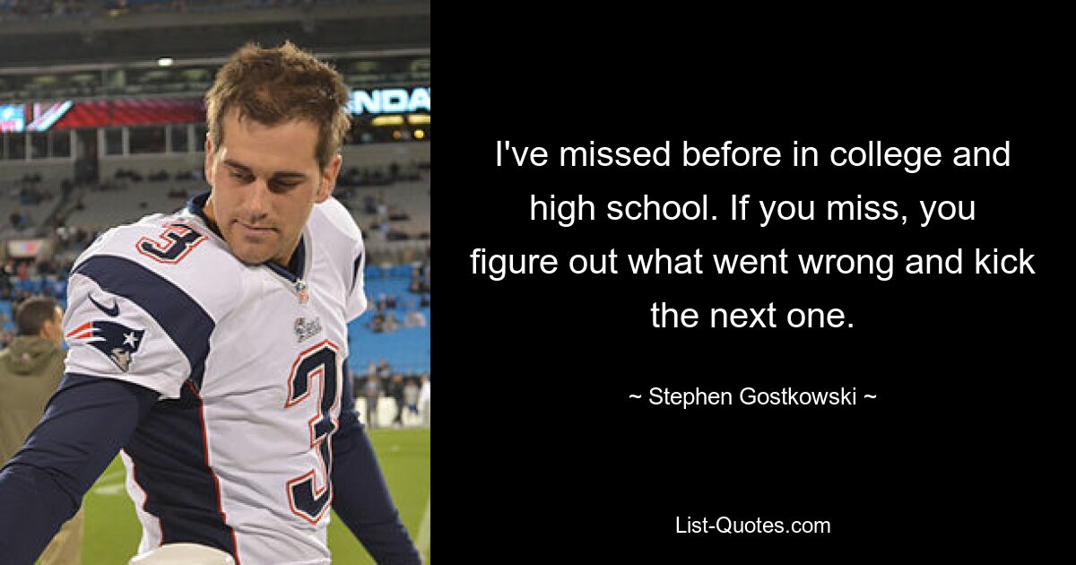 I've missed before in college and high school. If you miss, you figure out what went wrong and kick the next one. — © Stephen Gostkowski