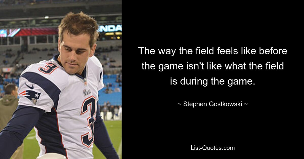 The way the field feels like before the game isn't like what the field is during the game. — © Stephen Gostkowski