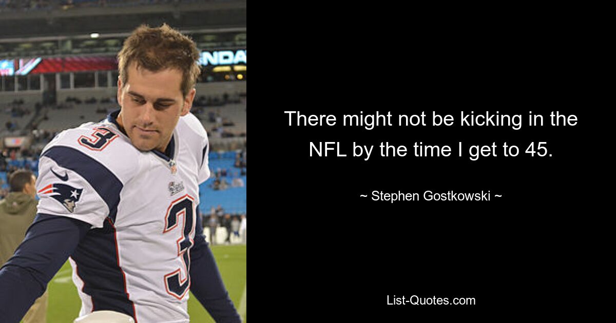 There might not be kicking in the NFL by the time I get to 45. — © Stephen Gostkowski