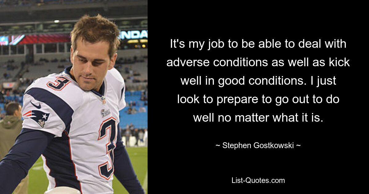 It's my job to be able to deal with adverse conditions as well as kick well in good conditions. I just look to prepare to go out to do well no matter what it is. — © Stephen Gostkowski