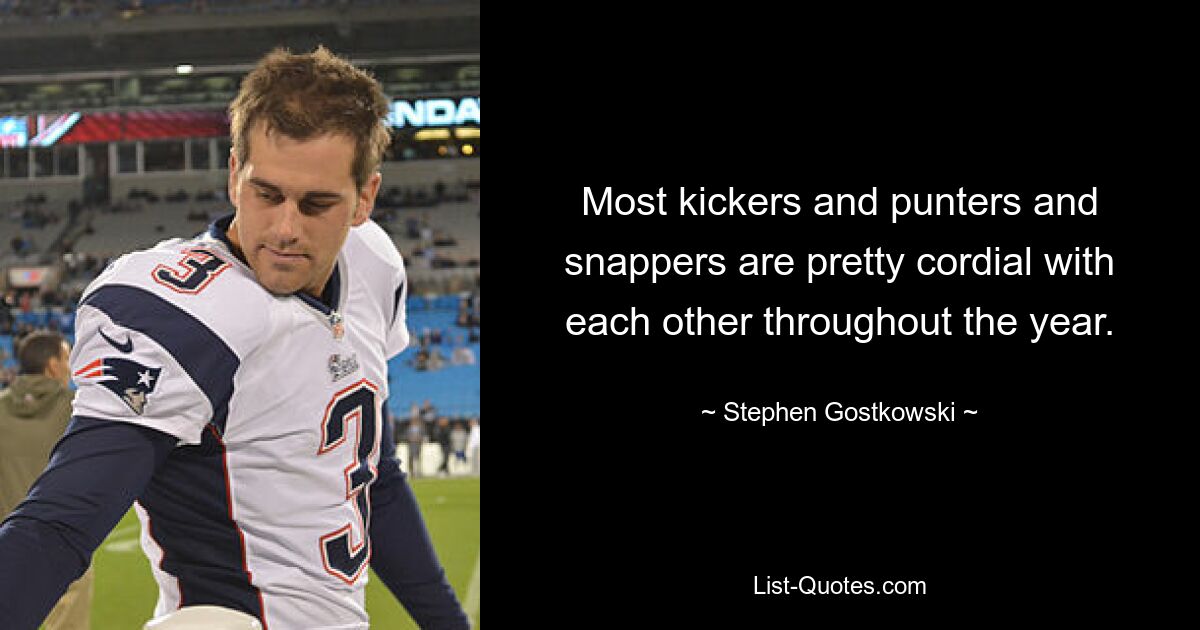 Most kickers and punters and snappers are pretty cordial with each other throughout the year. — © Stephen Gostkowski