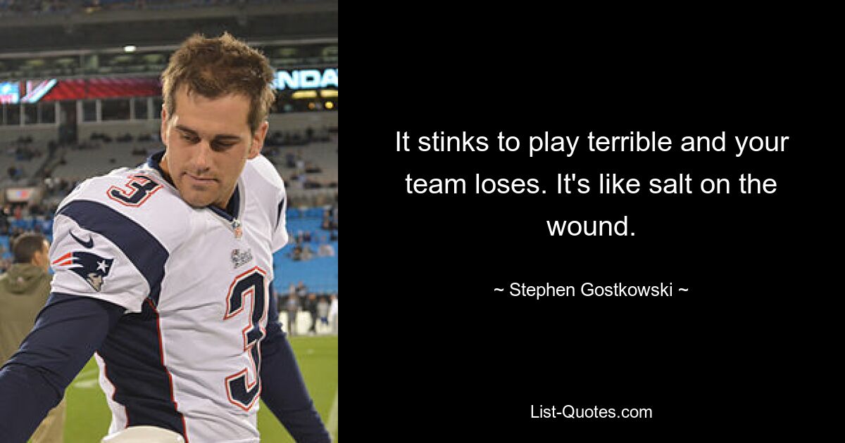 It stinks to play terrible and your team loses. It's like salt on the wound. — © Stephen Gostkowski