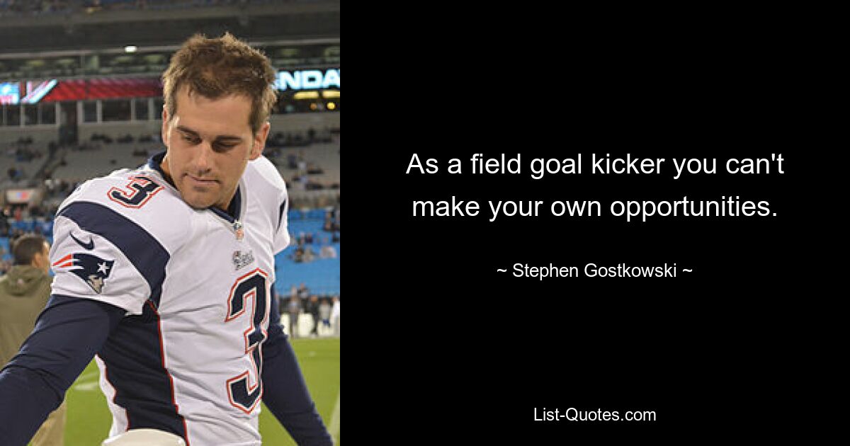 As a field goal kicker you can't make your own opportunities. — © Stephen Gostkowski