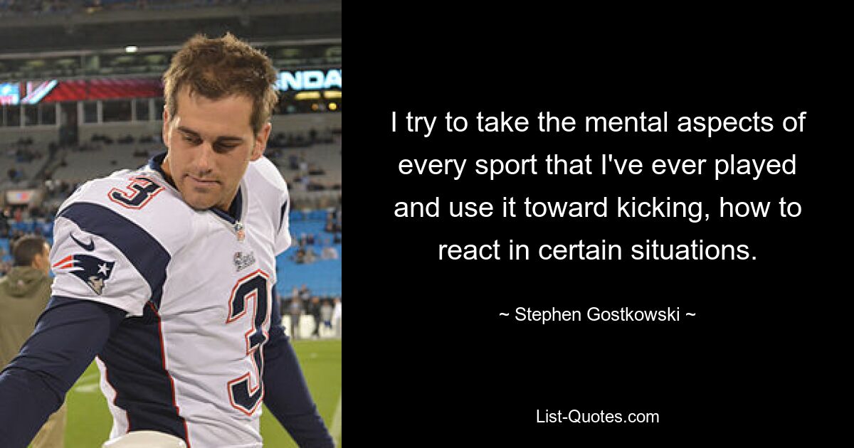 I try to take the mental aspects of every sport that I've ever played and use it toward kicking, how to react in certain situations. — © Stephen Gostkowski