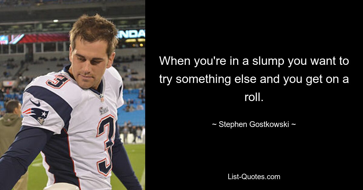 When you're in a slump you want to try something else and you get on a roll. — © Stephen Gostkowski