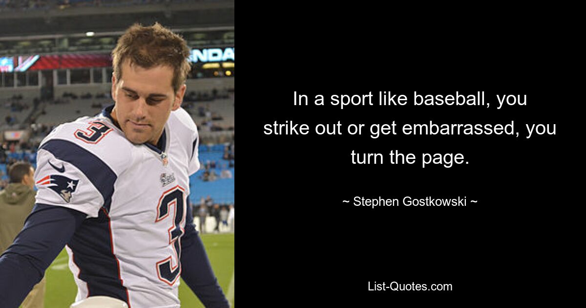 In a sport like baseball, you strike out or get embarrassed, you turn the page. — © Stephen Gostkowski