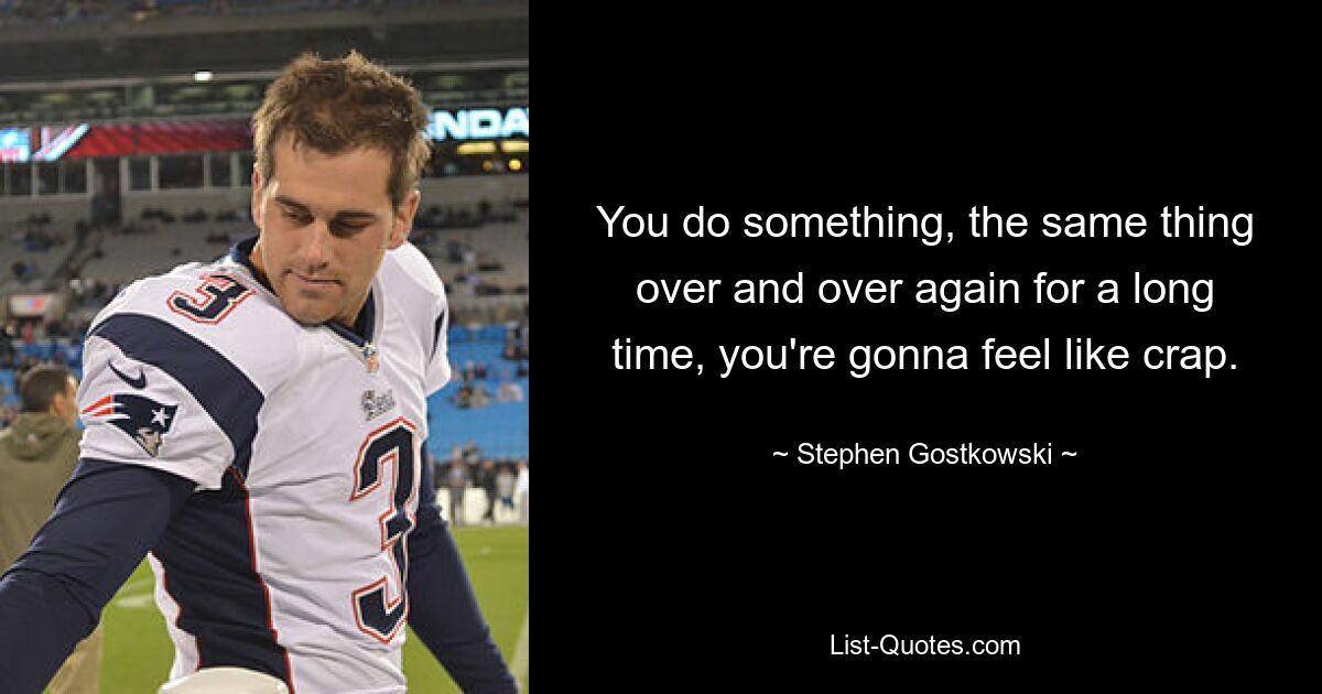 You do something, the same thing over and over again for a long time, you're gonna feel like crap. — © Stephen Gostkowski