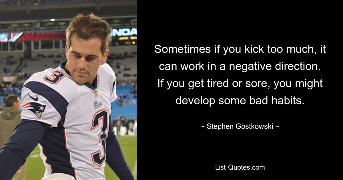 Sometimes if you kick too much, it can work in a negative direction. If you get tired or sore, you might develop some bad habits. — © Stephen Gostkowski