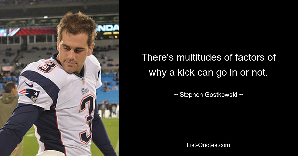 There's multitudes of factors of why a kick can go in or not. — © Stephen Gostkowski