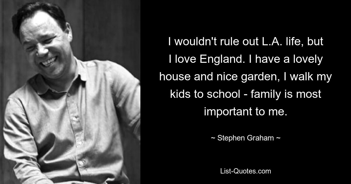 I wouldn't rule out L.A. life, but I love England. I have a lovely house and nice garden, I walk my kids to school - family is most important to me. — © Stephen Graham