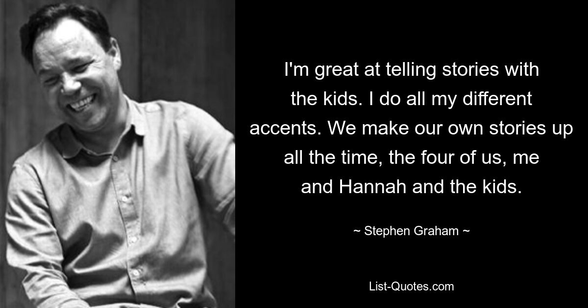 I'm great at telling stories with the kids. I do all my different accents. We make our own stories up all the time, the four of us, me and Hannah and the kids. — © Stephen Graham