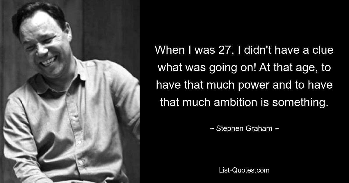 When I was 27, I didn't have a clue what was going on! At that age, to have that much power and to have that much ambition is something. — © Stephen Graham