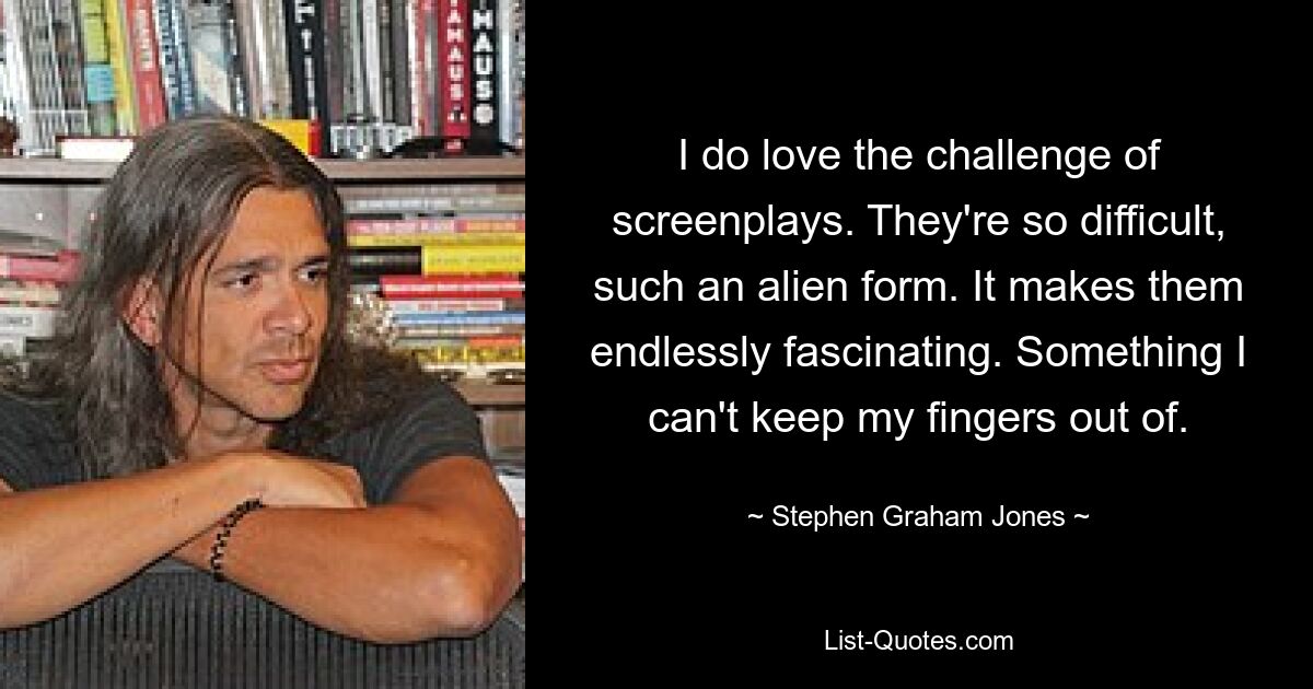 I do love the challenge of screenplays. They're so difficult, such an alien form. It makes them endlessly fascinating. Something I can't keep my fingers out of. — © Stephen Graham Jones