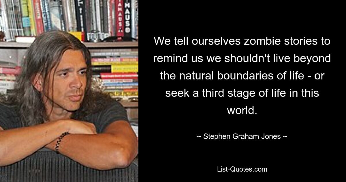 We tell ourselves zombie stories to remind us we shouldn't live beyond the natural boundaries of life - or seek a third stage of life in this world. — © Stephen Graham Jones