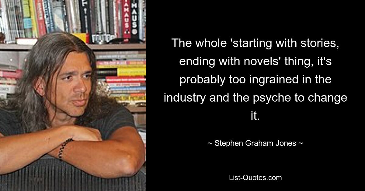 The whole 'starting with stories, ending with novels' thing, it's probably too ingrained in the industry and the psyche to change it. — © Stephen Graham Jones