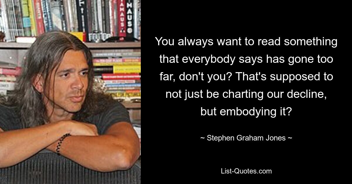 You always want to read something that everybody says has gone too far, don't you? That's supposed to not just be charting our decline, but embodying it? — © Stephen Graham Jones