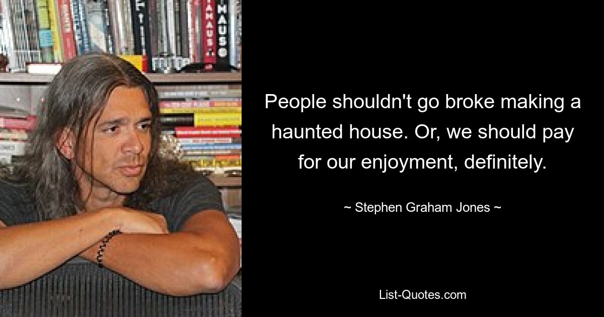 People shouldn't go broke making a haunted house. Or, we should pay for our enjoyment, definitely. — © Stephen Graham Jones