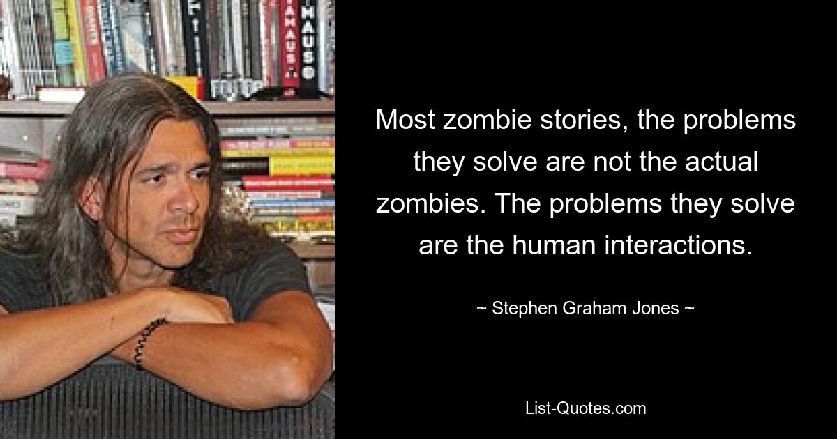 Most zombie stories, the problems they solve are not the actual zombies. The problems they solve are the human interactions. — © Stephen Graham Jones