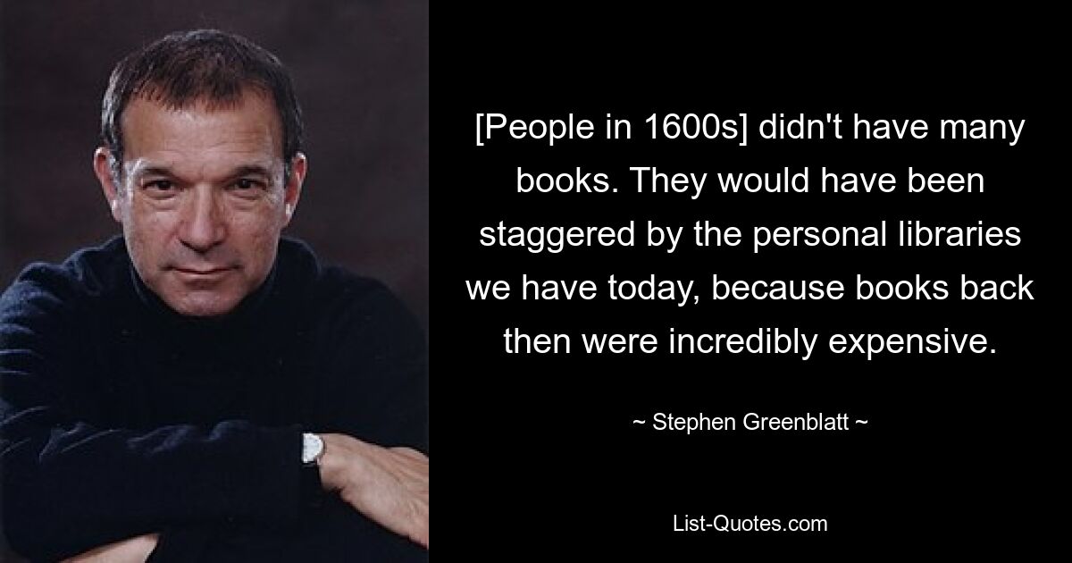 [Die Menschen im 16. Jahrhundert] hatten nicht viele Bücher. Sie wären überwältigt gewesen von den persönlichen Bibliotheken, die wir heute haben, denn Bücher waren damals unglaublich teuer. — © Stephen Greenblatt 