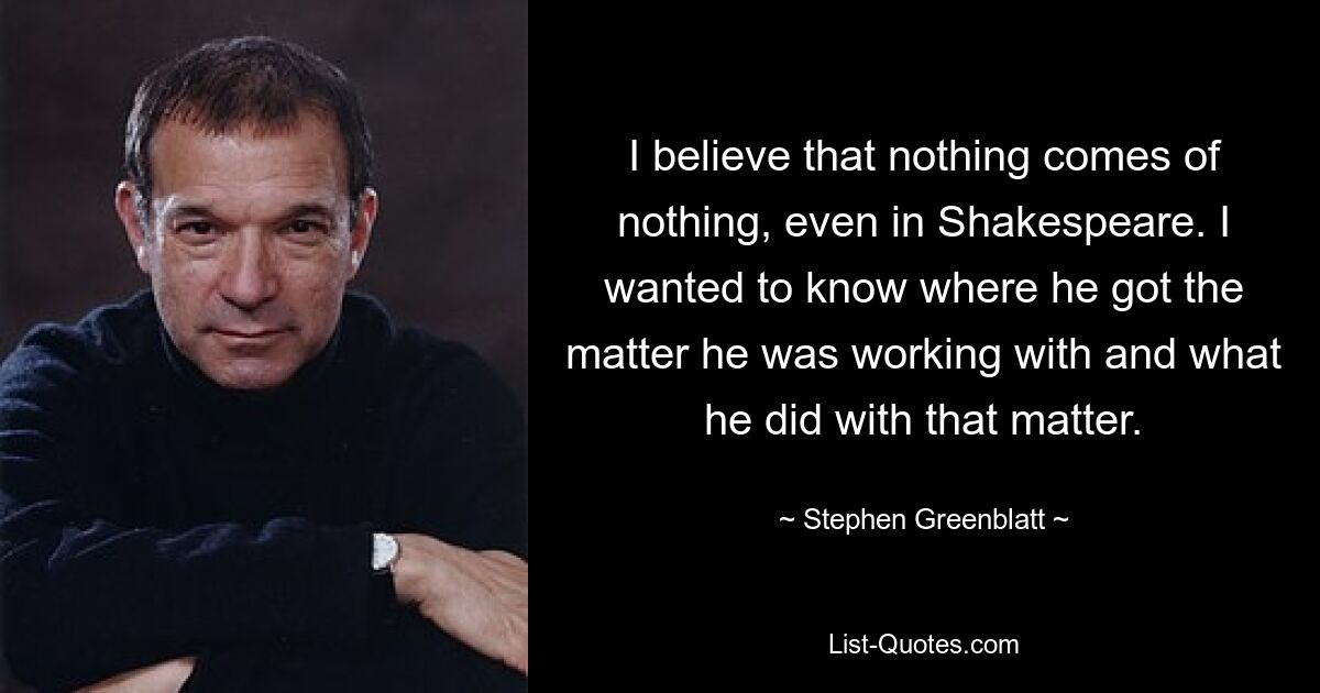 I believe that nothing comes of nothing, even in Shakespeare. I wanted to know where he got the matter he was working with and what he did with that matter. — © Stephen Greenblatt