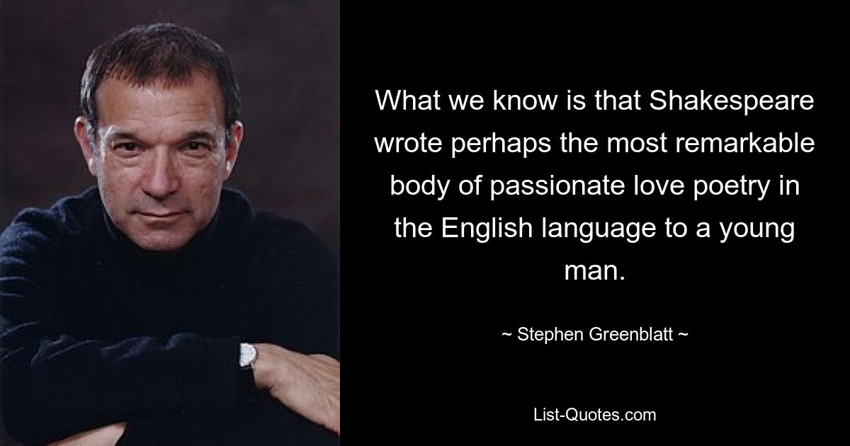 What we know is that Shakespeare wrote perhaps the most remarkable body of passionate love poetry in the English language to a young man. — © Stephen Greenblatt