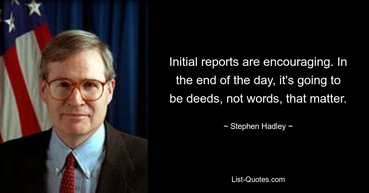 Initial reports are encouraging. In the end of the day, it's going to be deeds, not words, that matter. — © Stephen Hadley