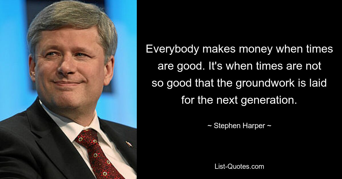 Everybody makes money when times are good. It's when times are not so good that the groundwork is laid for the next generation. — © Stephen Harper