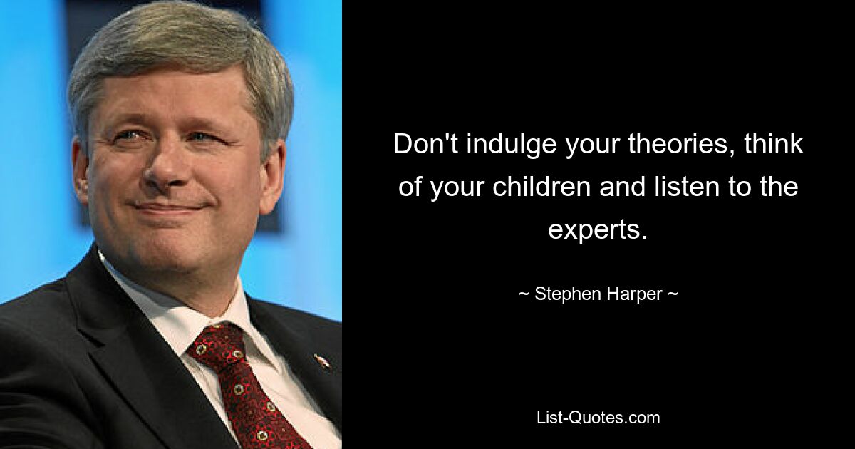 Don't indulge your theories, think of your children and listen to the experts. — © Stephen Harper