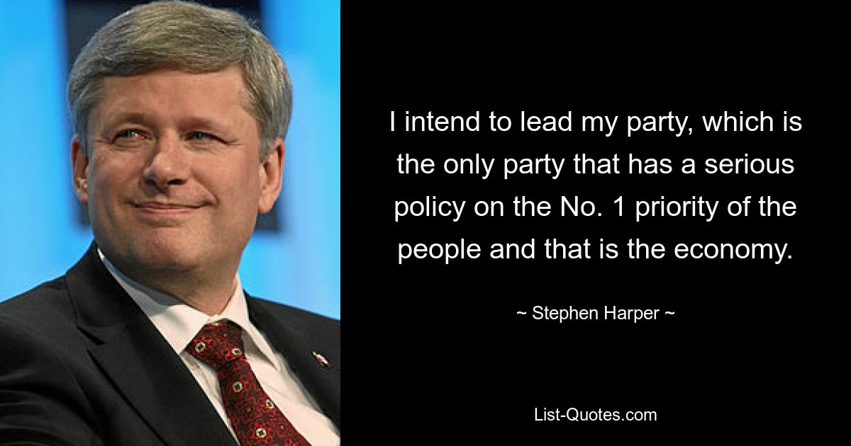 I intend to lead my party, which is the only party that has a serious policy on the No. 1 priority of the people and that is the economy. — © Stephen Harper