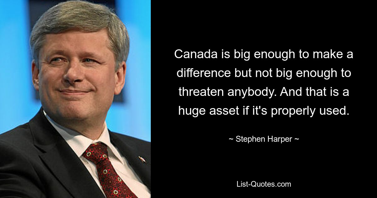 Canada is big enough to make a difference but not big enough to threaten anybody. And that is a huge asset if it's properly used. — © Stephen Harper