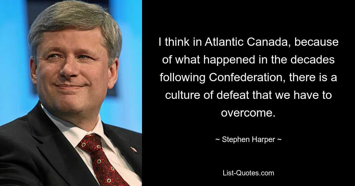 I think in Atlantic Canada, because of what happened in the decades following Confederation, there is a culture of defeat that we have to overcome. — © Stephen Harper