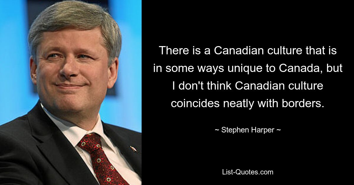 There is a Canadian culture that is in some ways unique to Canada, but I don't think Canadian culture coincides neatly with borders. — © Stephen Harper