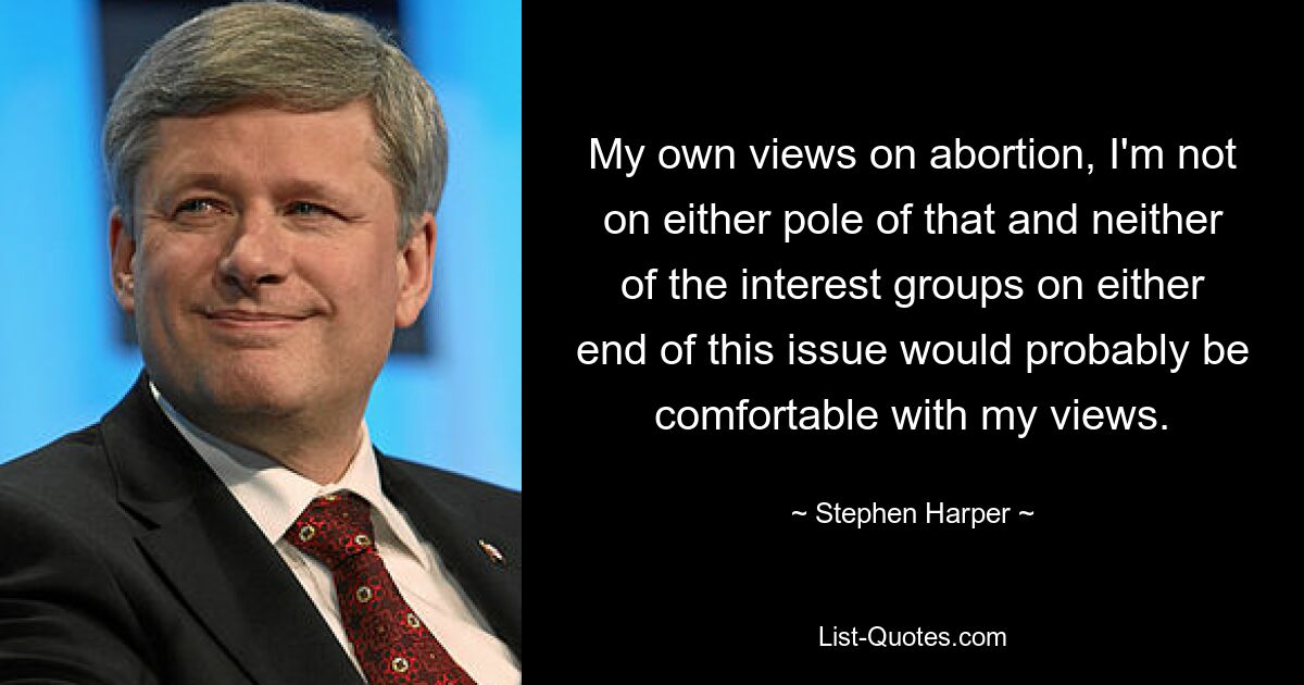 My own views on abortion, I'm not on either pole of that and neither of the interest groups on either end of this issue would probably be comfortable with my views. — © Stephen Harper