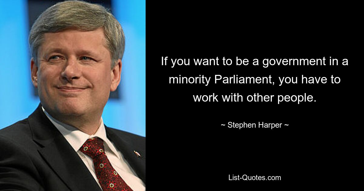 If you want to be a government in a minority Parliament, you have to work with other people. — © Stephen Harper