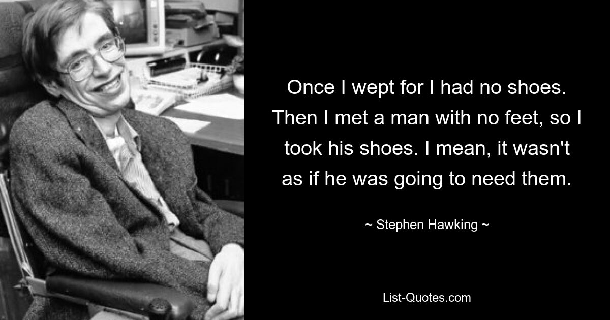 Once I wept for I had no shoes. Then I met a man with no feet, so I took his shoes. I mean, it wasn't as if he was going to need them. — © Stephen Hawking