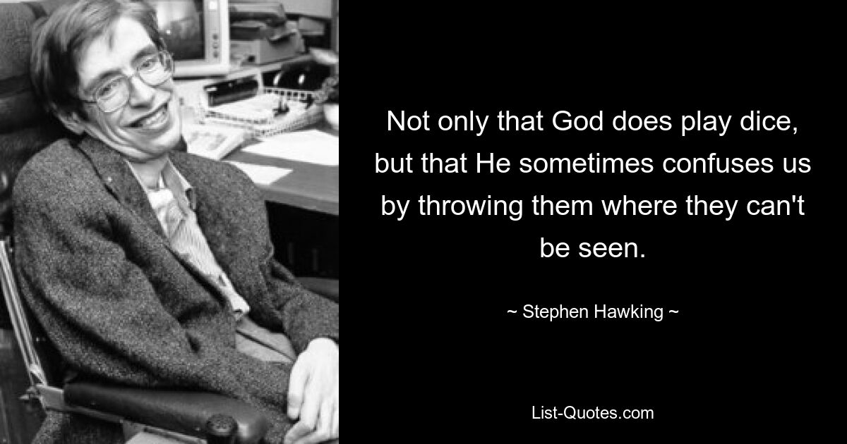 Not only that God does play dice, but that He sometimes confuses us by throwing them where they can't be seen. — © Stephen Hawking