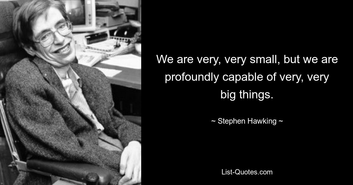 We are very, very small, but we are profoundly capable of very, very big things. — © Stephen Hawking