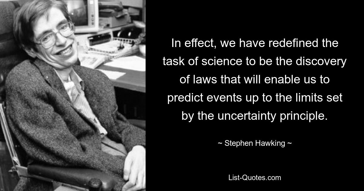 In effect, we have redefined the task of science to be the discovery of laws that will enable us to predict events up to the limits set by the uncertainty principle. — © Stephen Hawking