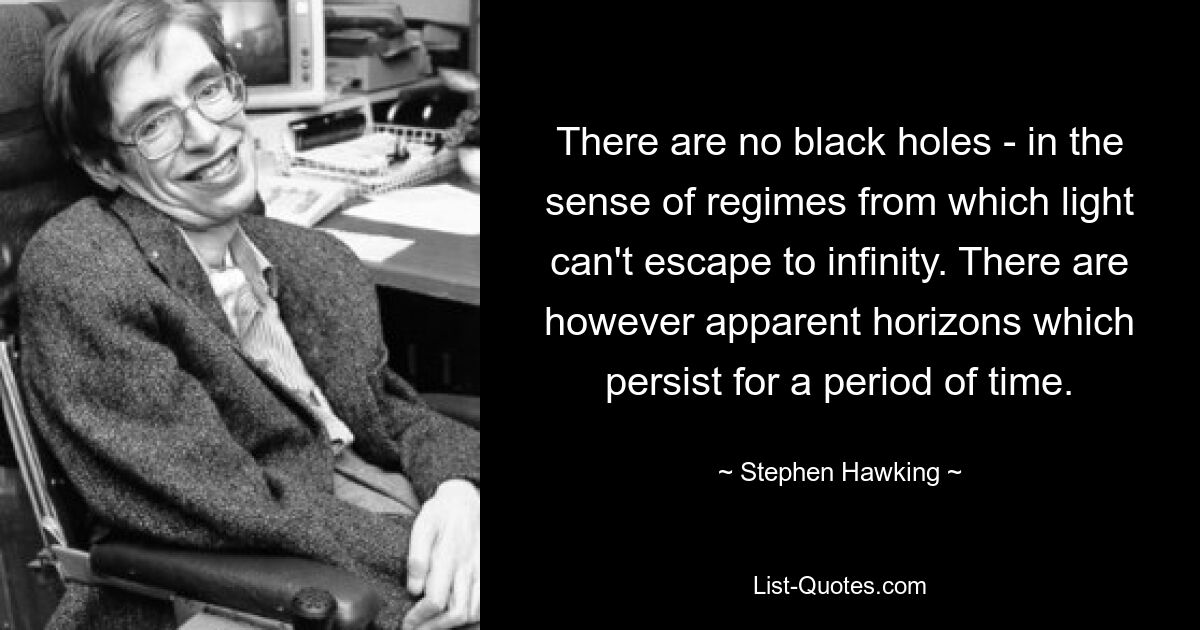 There are no black holes - in the sense of regimes from which light can't escape to infinity. There are however apparent horizons which persist for a period of time. — © Stephen Hawking