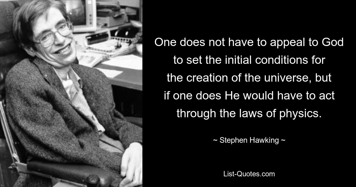 One does not have to appeal to God to set the initial conditions for the creation of the universe, but if one does He would have to act through the laws of physics. — © Stephen Hawking