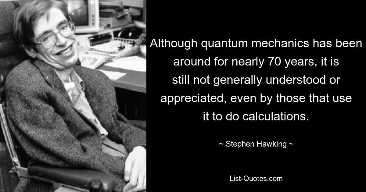 Although quantum mechanics has been around for nearly 70 years, it is still not generally understood or appreciated, even by those that use it to do calculations. — © Stephen Hawking