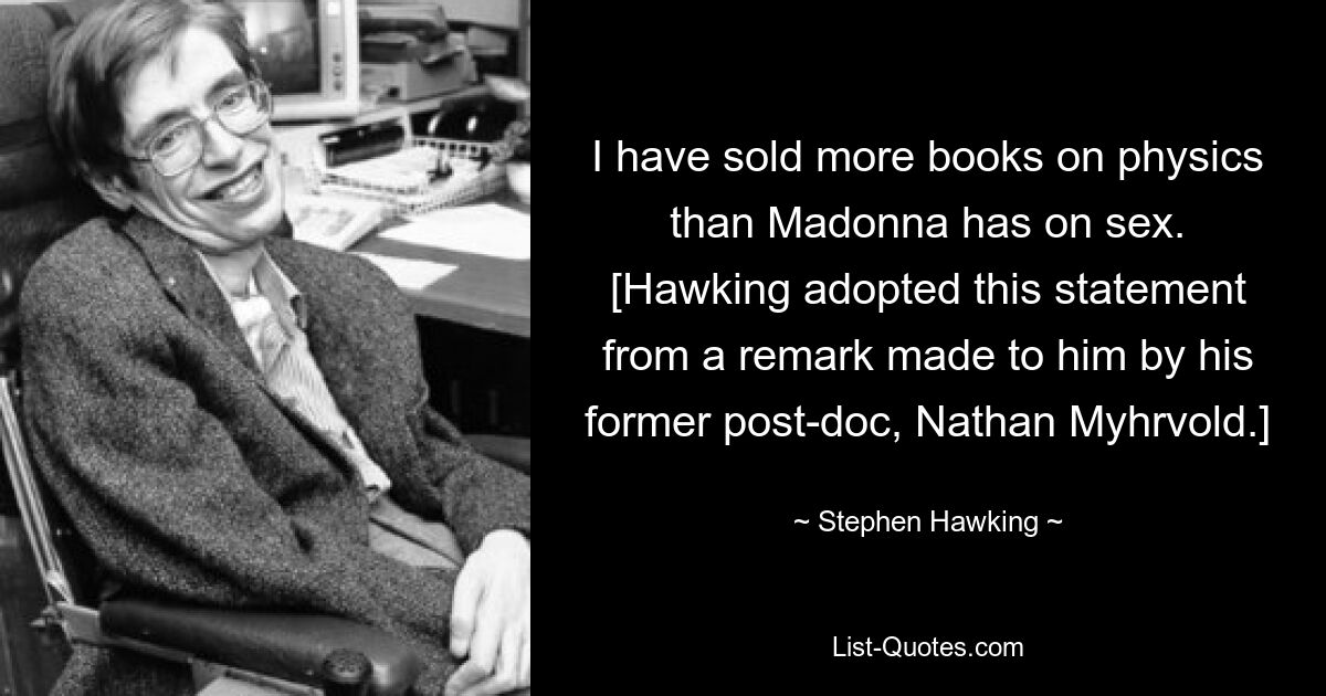 I have sold more books on physics than Madonna has on sex.
[Hawking adopted this statement from a remark made to him by his former post-doc, Nathan Myhrvold.] — © Stephen Hawking