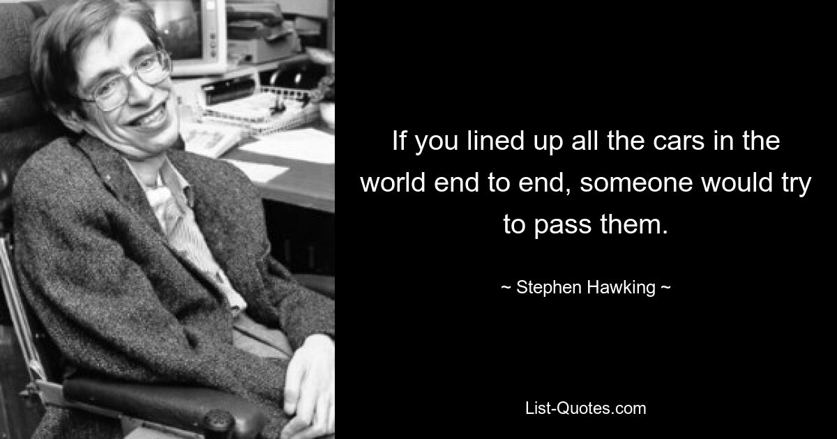 If you lined up all the cars in the world end to end, someone would try to pass them. — © Stephen Hawking